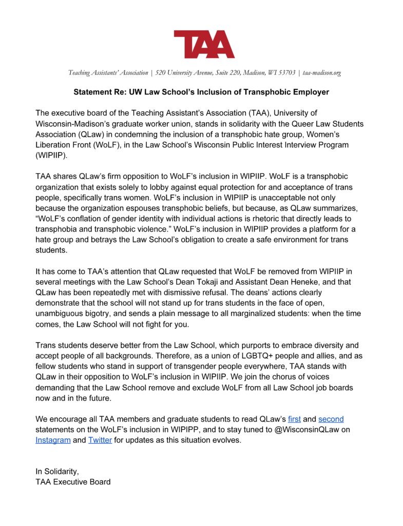 The TAA Executive Board stands in solidarity with the Queer Law Students Association in condemning the inclusion of a transphobic hate group, Women's Liberation Front, in the Law School's Wisconsin Public Interest Interview Program.